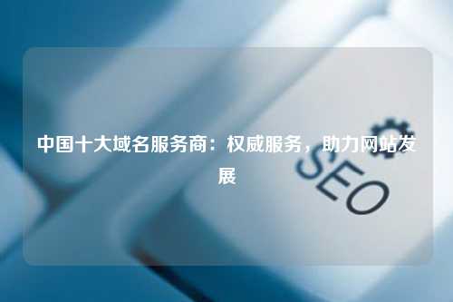 中国十大域名服务商：权威服务，助力网站发展