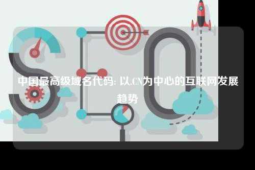中国最高级域名代码: 以.CN为中心的互联网发展趋势