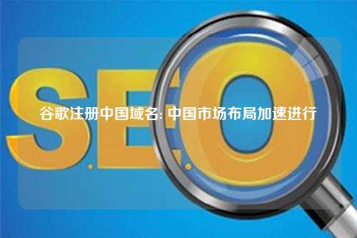 谷歌注册中国域名: 中国市场布局加速进行
